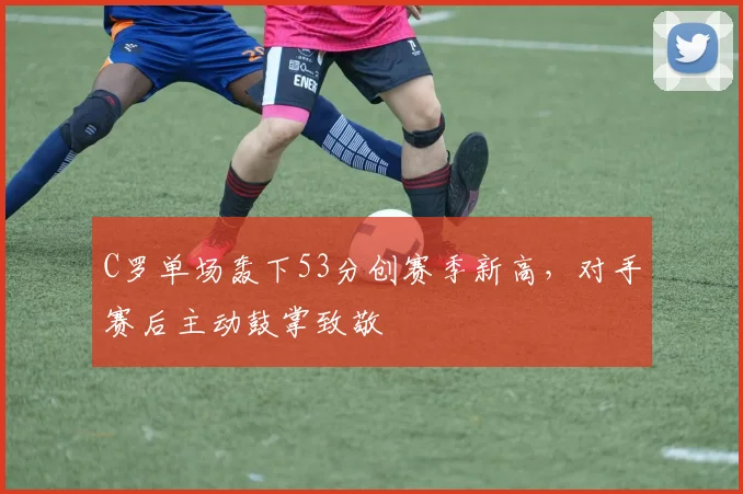 C罗单场轰下53分创赛季新高，对手赛后主