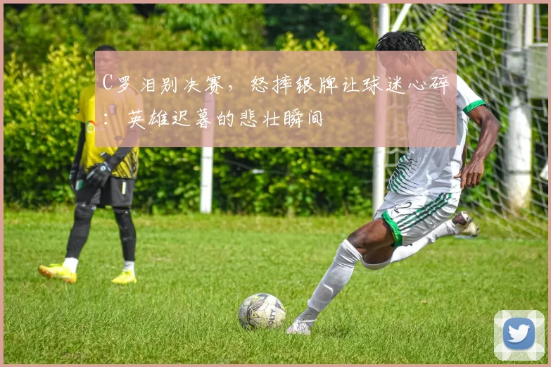 C罗泪别决赛，怒摔银牌让球迷心碎：英雄迟