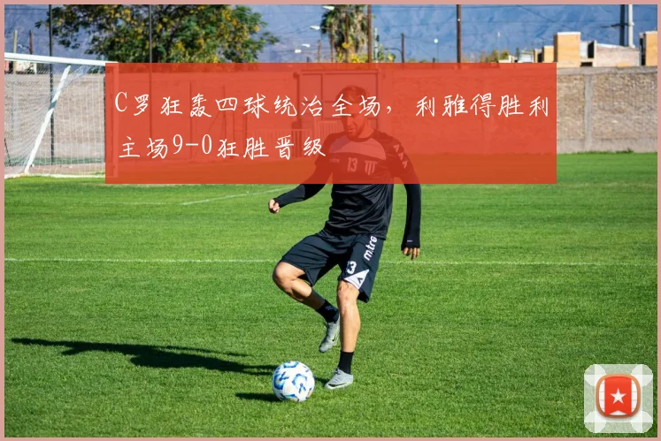 C罗狂轰四球统治全场，利雅得胜利主场9-0