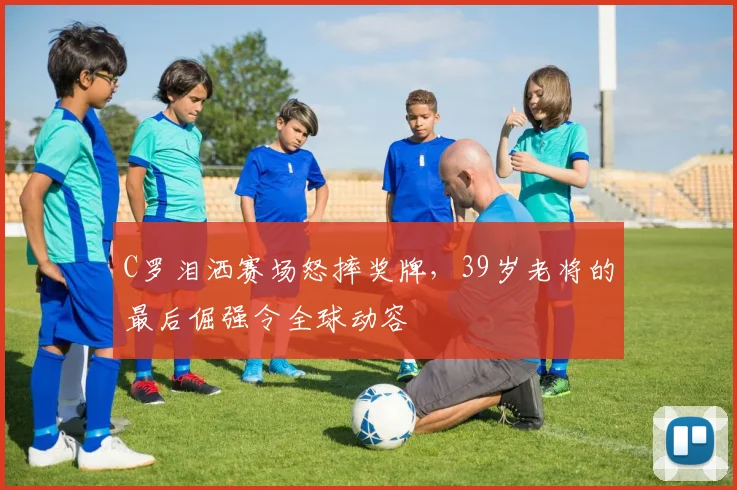 C罗泪洒赛场怒摔奖牌，39岁老将的最后倔